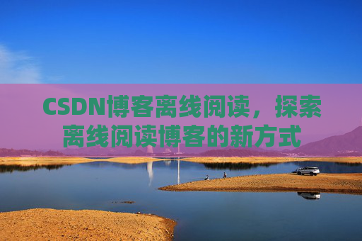 CSDN博客离线阅读，探索离线阅读博客的新方式